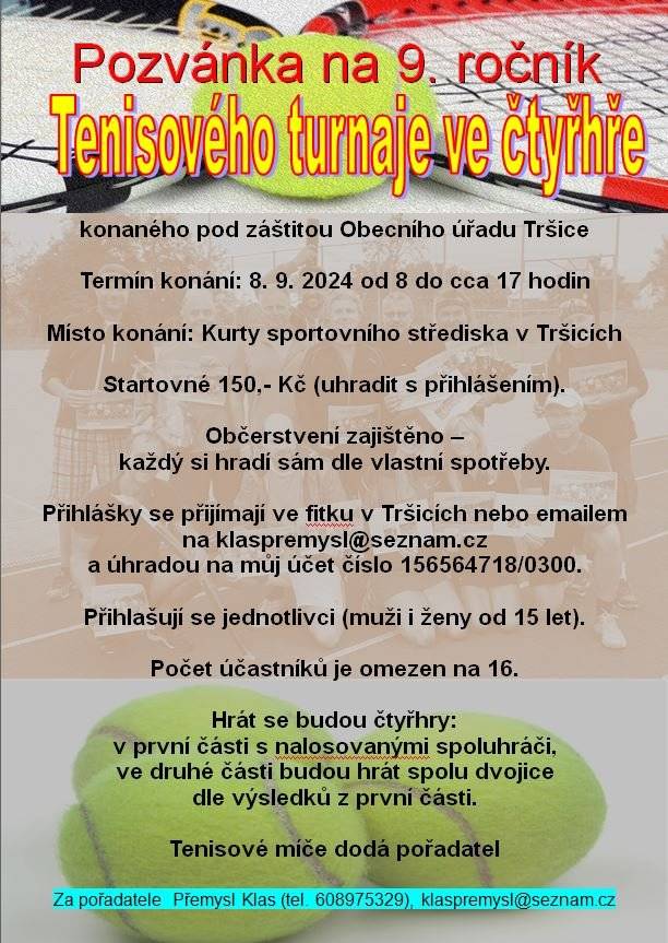 Vážení tenisté, dne 8.9.2023 (neděle) proběhne v Tršicích tenisový turnaj čtyřher pod záštitou Obecního úřadu v Tršicích na dvou antukových kurtech. Jedná se již o 9. ročník turnaje!!! Oslovuji všechny příznivce tenisu v Tršicích a okolí, aby se na tento turnaj přihlásili. Přihlášení spočívá v návštěvě fitka v Tršicích otvírací doba: https://fitness-trsice.webnode.cz/ a úhradě 150,- Kč startovného. Přihlášení můžete poslat i na můj email a startovné na můj účet 156564718/0300 s uvedením jména a "tenis Tršice" a já Vám potvrdím úhradu startovného emailem.