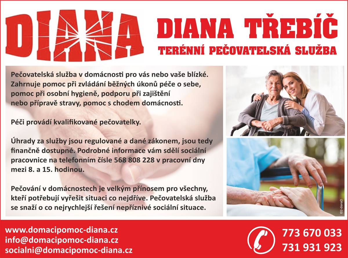 Dobrý den, vážení,
chtěli bychom Vám touto cestou představit naši službu "terénní pečovatelská služba" DIANA Třebíč o.p.s., která má působnost i ve Vaší obci (máme působnost okres Třebíč).
Naše sociální služba - konkrétně pečovatelky - poskytují úkony v domácím prostředí uživateli služby podle jeho individuální potřeby, např. pomoc a podpora při podávání jídla a pití, pomoc při oblékání a svlékání, pomoc při přesunu na lůžko nebo vozík, pomoc při úkonech osobní hygieny, běžný úklid, běžné nákupy, doprovody apod. 
Více informací k našim úkonům včetně ceny naleznete na: https://www.domacipomoc-diana.cz/o-nas/
V případě, že by nějaký občan Vaší obce, či jeho blízký, potřeboval naši službu nebo bližší informace k ní, můžete nás kontaktovat - viz. přiložený leták včetně telef. čísel.