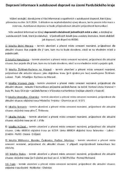 Dobrý den,


vzhledem k mimořádné situaci na silnicích Pardubického kraje dochází v jízdních řádech na pondělí 16. září k několika změnám.
Silnice jsou na mnoha místech v regionu v tuto chvíli stále ještě zaplavené, proto některé linky pojedou jinudy, než jsou cestující zvyklí, jinde nevyjedou vůbec.
Prosím abyste si prošli přílohu tohoto emailu a případně informovali obyvatele své obce o změnách, ke kterým došlo. Všechny informace jsme předali také na IREDO, které má za úkol je zadat do své aplikace IDS IREDO (lze stáhnout Google Play nebo na App Store). Lidé se tak dozvědí aktuální informace o tom, zdali spoj v dané lokalitě jede nebo nikoliv.
Pro aktuální informace sledujte prosím odkaz https://iredo.info/mimoradnosti/
Na webu www.suspk.cz najdete neustále aktualizovaný seznam úseků komunikací II. a III. třídy, které jsou neprůjezdné.
Předem děkuji za spolupráci a přeji hodně sil.
S pozdravem Michal Kortyš
náměstek hejtmana zodpovědný za oblast dopravy