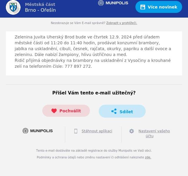 Zelenina Juvita Uherský Brod bude ve čtvrtek 12.9. 2024 před úřadem městské části od 11:20 do 11:40 hodin, prodávat konzumní brambory, jablka na uskladnění, cibuli, česnek, rajčata, okurky, papriku a další ovoce a zeleninu. Dále nabízí žampiony, hlívu ústřičnou a med.Řidič přijímá objednávky na brambory na uskladnění z Vysočiny a krouhané zelí na telefonním čísle: 777 897 272.