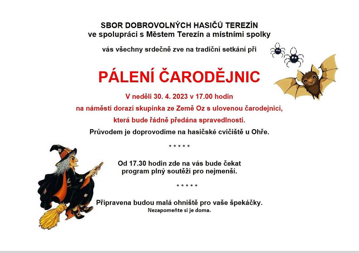 Sbor dobrovolných hasičů Terezín ve spolupráci s Městem Terezín a místními spolky vás srdečně zve na tradiční setkání při
PÁLENÍ ČARODĚJNIC
v neděli 30. dubna 2023 v 17 hodin
Na náměstí dorazí skupinka ze Země OZ s ulovenou čarodějnicí, která bude řádně předána spravedlnosti. 
Průvodem je doprovodíme na hasičské cvičiště u Ohře.
Od 17:30 hodin zde na vás bude čekat program plný soutěží pro nejmenší.
Připravena budou malá ohniště pro vaše špekáčky.
Nezapomeňte je doma.
