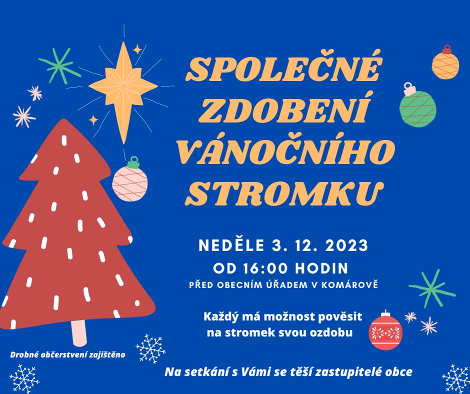 SPOLEČNÉ ZDOBENÍ VÁNOČNÍHO STROMKU V KOMÁROVĚ
Drazí komárovští občané,
dovolujeme si Vás pozvat na společné zdobení vánočního stromku v Komárově, které se uskuteční v neděli 3. 12. 2023 od 16:00 hodin před obecním úřadem. Každý bude mít možnost pověsit si i svou ozdobu na stromeček.
Přijďte si zpříjemnit první adventní neděli při rozsvícení stromku v naší obci.
Srdečně zvou a těší se na společné setkání zastupitelé obce.
Drobné občerstvení zajištěno.