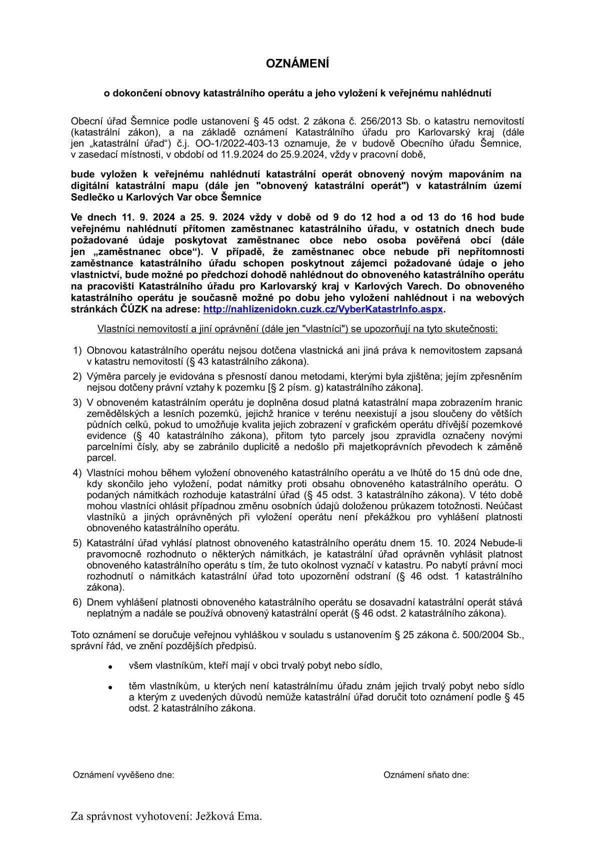 !!! OZNÁMENÍ !!!


 


Obecní úřad Šemnice na základě oznámení Katastrálního úřadu pro Karlovarský kraj oznamuje, že v budově Obecního úřadu Šemnice, v zasedací místnosti, v období od 11.9.2024 do 25.9.2024, vždy v pracovní době, bude vyložen k veřejnému nahlédnutí katastrální operát obnovený novým mapováním na digitální katastrální mapu v katastrálním území Sedlečko u Karlových Var obce Šemnice.


Ve dnech 11. 9. 2024 a 25. 9. 2024 vždy v době od 9 do 12 hod a od 13 do 16 hod bude
veřejnému nahlédnutí přítomen zaměstnanec katastrálního úřadu, v ostatních dnech bude
požadované údaje poskytovat zaměstnanec obce nebo osoba pověřená obcí. V případě, že zaměstnanec obce nebude při nepřítomnosti zaměstnance katastrálního úřadu schopen poskytnout zájemci požadované údaje o jeho vlastnictví, bude možné po předchozí dohodě nahlédnout do obnoveného katastrálního operátu na pracovišti Katastrálního úřadu pro Karlovarský kraj v Karlových Varech. Do obnoveného katastrálního operátu je současně možné po dobu jeho vyložení nahlédnout i na webových stránkách ČÚZK na adrese:
 


http://nahlizenidokn.cuzk.cz/VyberKatastrInfo.aspx


 
Josef Fiala
starosta obce Šemnice
