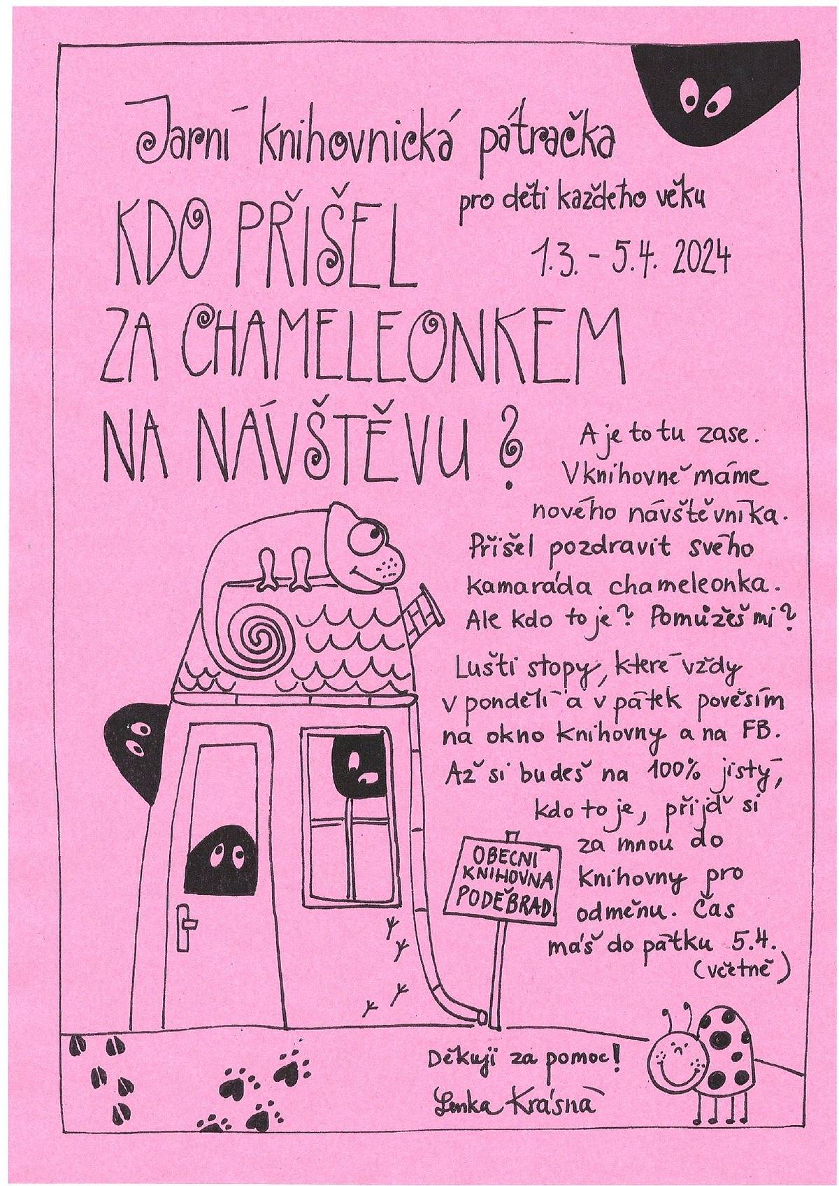 Paní knihovnice zve všechny děti na jarní knihovnickou pátračku s názvem "KDO PŘIŠEL ZA CHAMELEONKEM NA NÁVŠTĚVU?". Pátračka probíhá od 1. března do 5. dubna 2024. Děti budou luštit stopy, které vždy v pondělí a v pátek budou vyvěšeny na okně knihovny a na FB.  Až si budou děti 100% jisté, kdo to přišel na návštěnu za chameleonkem, přijdou si za paní knihovnicí do knihovny pro odměnu. Pátračka končí 5. dubna (včetně).
