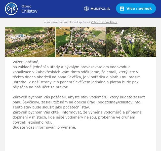 Vážení občané, na základě jednání s úřady a bývalým provozovatelem vodovodu a kanalizace v Žabovřeskách Vám tímto sdělujeme, že email, který jste v těchto dnech obdrželi od pana Ševčíka, je v pořádku a platbu mu prosím uhraďte. Z naší strany je s panem Ševčíkem jednáno a platba bude pak připsána na náš účet za provoz.  Zároveň bychom Vás požádali, abyste stav vodoměru, který budete zasílat panu Ševčíkovi, zaslali též nám na obecní úřad (podatelna@chlistov.info). Tento stav bude sloužit jako počáteční stav.Zároveň bychom Vás chtěli informovat, že výměna vodoměrů a případné doplnění v místech, kde ještě vodoměry nejsou, proběhne ve druhém čtvrtletí letošního roku.Budete včas informováni o výměně.     S pozdravem Bohumil Rataj
starosta