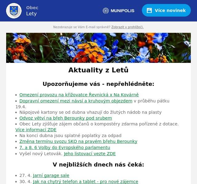 Upozorňujeme vás - nepřehlédněte:
Omezení provozu na křižovatce Řevnická x Na Kovárně Dopravní omezení mezi návsí a kruhovým objezdem v průběhu pátku 19.4. Nápojové kartony se od dubna vhazují do žlutých nádob na plasty Odvoz větví na břeh Berounky pod srubem Obec Lety zjišťuje zájem občanů o kompostéry zdarma pořízené z dotace. Více informací ZDE Na konci dubna jsou splatné poplatky za odpad Změna termínu svozu SKO na pravém břehu Berounky 7. a 8. 6 Volby do Evropského parlamentu Vyšel nový Letovák. Jeho listovací vezte ZDE
V nejbližších dnech nás čeká:
27. 4. Jarní garage sale 30. 4. Jak na chytrý telefon a tablet - pro nové zájemce 30. 4. Pálení čarodějnic a koncert After 40 u srubu 1. 5. Pohádkový les
Úřední deska:
Usnesení o odročení dražebního jednání Pozvánka - valná hromada MAS Karlštejnsko Veřejná vyhláška - hromadný předpisný seznam - daň z nemovitosti Opatření obecné povahy 1/2024 Informace o dokumentaci vlivů záměru „II/116 Jinočany – Hlásná Třebaň, přeložka silnice“ na životní prostředí Pozvánka ke zkouškám znalosti hub
Informace z obce
Probíhající projekty Zápisy ze zastupitelstva obce