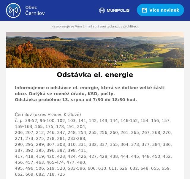 Informujeme o odstávce el. energie, která se dotkne velké části obce. Dotýká se rovněž úřadu, KSD, pošty.Odstávka proběhne 13. srpna od 7:30 do 18:30 hod.
Černilov (okres Hradec Králové)č. p. 39-52, 96-100, 102, 103, 141, 142, 143, 144, 146-152, 154, 156, 157, 159-163, 165, 175, 178, 191, 204,206, 207, 212, 246, 247, 248, 254, 255, 256, 260, 261, 265, 267, 268, 270, 271, 273, 275, 278, 281, 283-288,290, 295, 299, 307, 308, 310, 331, 332, 337, 355, 364, 373, 377, 384, 386, 387, 392, 395, 396, 397, 398, 411,417, 418, 419, 420, 423, 424, 426, 427, 428, 438, 444, 445, 448, 450, 452, 456, 457, 463, 465-474, 477, 490,495, 496, 506, 519, 520, 583-596, 606, 610, 611, 626, 632, 648, 655, 659, 662, 669, 682, 718, 725
kat. území Černilov (kód 620238): parcelní č. 41/3, 41/4, 41/5, 41/8, 41/9, 48/1, 49/1, 79/1, 96/1, 322/4,2184/6, 2277/5, 2277/6, 2671/5, 2671/163