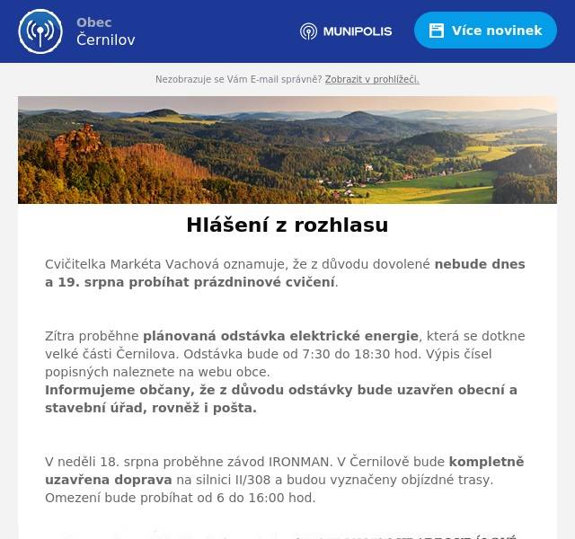 Cvičitelka Markéta Vachová oznamuje, že z důvodu dovolené nebude dnes a 19. srpna probíhat prázdninové cvičení.

Zítra proběhne plánovaná odstávka elektrické energie, která se dotkne velké části Černilova. Odstávka bude od 7:30 do 18:30 hod. Výpis čísel popisných naleznete na webu obce.  Informujeme občany, že z důvodu odstávky bude uzavřen obecní a stavební úřad, rovněž i pošta.

V neděli 18. srpna proběhne závod IRONMAN. V Černilově bude kompletně uzavřena doprava na silnici II/308 a budou vyznačeny objízdné trasy. Omezení bude probíhat od 6 do 16:00 hod.