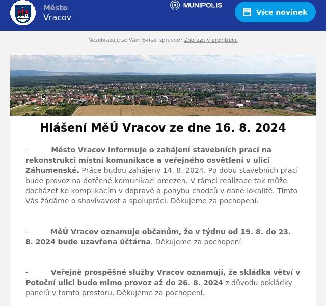 -          Město Vracov informuje o zahájení stavebních prací na rekonstrukci místní komunikace a veřejného osvětlení v ulici Záhumenské. Práce budou zahájeny 14. 8. 2024. Po dobu stavebních prací bude provoz na dotčené komunikaci omezen. V rámci realizace tak může docházet ke komplikacím v dopravě a pohybu chodců v dané lokalitě. Tímto Vás žádáme o shovívavost a spolupráci. Děkujeme za pochopení.

-          MěÚ Vracov oznamuje občanům, že v týdnu od 19. 8. do 23. 8. 2024 bude uzavřena účtárna. Děkujeme za pochopení.

-          Veřejně prospěšné služby Vracov oznamují, že skládka větví v Potoční ulici bude mimo provoz až do 26. 8. 2024 z důvodu pokládky panelů v tomto prostoru. Děkujeme za pochopení.

-          Kamenictví SMRČEK z Kyjova s 30. letou historií otevírá novou pobočku ve Vracově na smuteční síni u hřbitova. Nabízí vlastní výrobky z kvalitního kamene dovezeného z Itálie, například pomníky, krytí a rámy. Z dalších služeb nabízí tvorbu přípisů, renovace pomníků, gravírování portrétů a motivů. Veškeré kalkulace a návrhy jsou zdarma.

-          Strojírenská firma Büsch Armaturen Vracov přijme brigádníky, ale i pracovníky na HPP do kovovýroby pro jednoduché zámečnické práce. Dále nabízí pracovní pozice pro skladníka, svářeče a pracovníka nákupu. Pro více informací pište na e-mail b.koci@buesch.com nebo volejte na tel. 518 628 054.

-          Obchod Flop Top Vracov nabízí o víkendu další extra akce. Tuto sobotu nabízí: Debrecínská pečeně 100g za 18,90Kč, Romadur 100g za 18,90Kč, Cukr krystal a krupice 19,90Kč/kg, Bohemia chips a vroubky 60g 2+1 zdarma, Président tvaroh 125g za 17,90kč, Gajdošovo bílé, červené a růžové 2l PET 33,90Kč. Nezapomeňte, jen zítra ve Flop Topu Vracov!

-          V kobercích Trend Kyjov pokračuje letní výprodej, výrazné slevy na PVC, metrážové podlahoviny či kusové koberce, platné jenom do konce srpna. Přijeďte si vybrat zboží se slevou na prodejnu Kyjov a využijte naší výprodejové akce dle našeho letáku až -70%.

-          Společnost WMW - Production, s.r.o., provozovna Bzenec Strážnická 1503 hledá brigádníky na pozici montážních dělníků do dvousměnného provozu. Jde o montáže umělohmotných výrobků z oblasti kancelářských potřeb a kosmetiky, prováděné ručně i poloautomaticky. Práce je prováděna zpravidla v sedě, v čistém a klidném prostředí. Není fyzicky náročná a je vhodná i pro starobní/invalidní důchodce a ženy na mateřské dovolené. Společnost nabízí možnost závodního stravování. Hlaste se prosím osobně na recepci firmy – Bzenec, ulice Strážnická 1503. Pro další informace můžete volat na tel. 539 094 105.

-          Restaurace Bowling Vracov vás zve na taneční večer do západu slunce s DJem Holy&Valentyn v pátek 16. 8. 2024 od 16:00 do 22:00 hodin. Těšit se můžete na House music, míchané drinky a posezení na zahrádce. Těší se na vás kolektiv Bowlingu Vracov.

-          Výbor zahrádkářského svazu Vracov zve všechny své členy v sobotu 17. 8. 2024 od 16:00 hodin na zahrádkářské zařízení v Jiráskově ulici na tradiční přátelské posezení s opékáním selete. Občerstvení je zajištěno. Těší se na Vás výbor zahrádkářů.

-          Vracovští vinaři z.s. pro vás každý víkend o prázdninách od pátku do soboty otevřou své sklepy. Navštívit můžete vždy jeden sklep, který si pro vás připraví degustaci svých vín i s malým občerstvením. V pátek 16. 8. od 18 do 23 hod. a v sobotu 17. 8. od 16:00 do 23:00 hod. Vás zve k návštěvě Vinařství Fridrich Vracov ve sklepě č. 44 v Barákách.