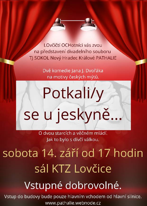 LOvčičtí OCHotníci vás zvou na představení divadelního souboru PATHALIE z Hradce Králové. Dvě komedie na motivy českých mýtů s názvem Potkali/y se u jeskyně… můžete zhlédnout v sobotu 14. září od 17 hodin v sále KTZ v Lovčicích č. p. 85. Vstupné je dobrovolné. Vstup do budovy bude umožněn pouze hlavním vchodem od hlavní silnice.
S přáním pěkného dne Tomáš Černý.
