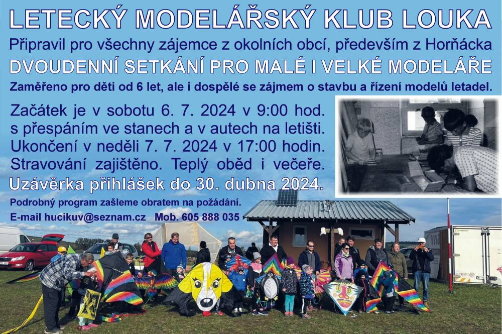 HORŇÁCKÝ LETECKÝ MODELÁŘSKÝ KLUB LOUKA.
Připravil pro všechny zájemce z okolních obcí dvoudenní setkání pro malé i velké modeláře s přespáním ve stanech na letišti.
Zaměřeno pro děti od 6 let, ale i pro dospělé se zájmem o stavbu a řízení modelů letadel. 
Akce se uskuteční na modelářském letišti vedle cesty mezi Loukou a Blatničkou.
Začátek je v sobotu 6. července 2024 v 9:00 hod. Ukončení 7. 7. 2024 v 17:00 hodin.
Poplatek je 50,- Kč za osobu. Stravování je zajištěno. Teplý oběd i večeře
Uzávěrka přihlášek je do 30. dubna 2024.
Podrobný program najdete na obecních stránkách obce Louky a Blatničky a nebo ZDE
Více informací na telefonu 605 888 035
