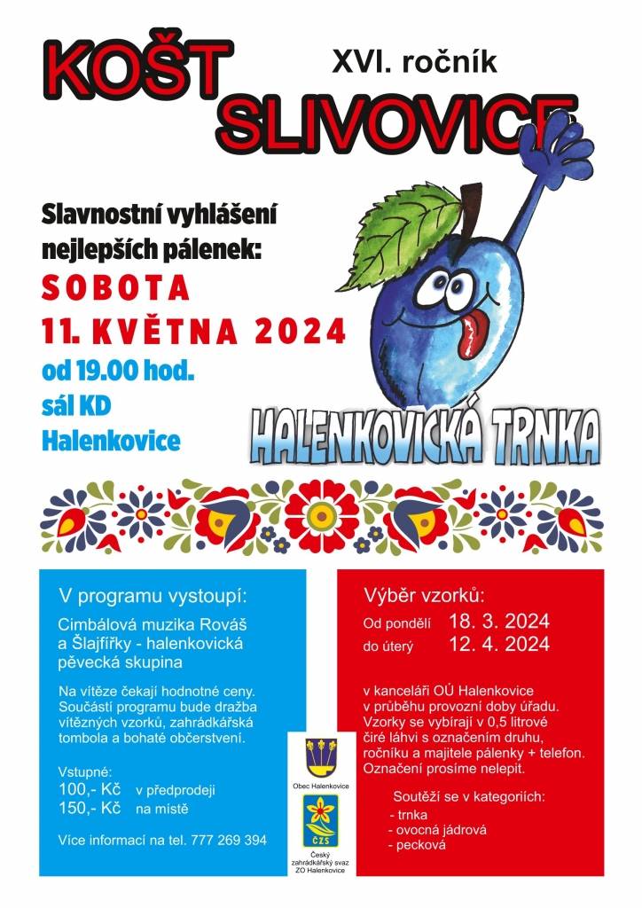 Zahrádkáři a Obec Halenkovice oznamují všem zájemcům, kteří se chtějí zúčastnit XVI. ročníku koštu slivovice, že od pondělí 18. března do 12. dubna 2024 probíhá výběr vzorků pálenek.



Vzorky se vybírají v kanceláři OÚ:

- v 0,5 l čiré láhvi

- s označením druhu, ročníku a majitele

- s telefonním kontaktem



Soutěží se ve třech kategoriích:

	trnka
	ovocná jádrová
	ovocná pecková.



Štítky prosíme, NELEPIT!



Slavnostní vyhlášení proběhne 11. května 2024.