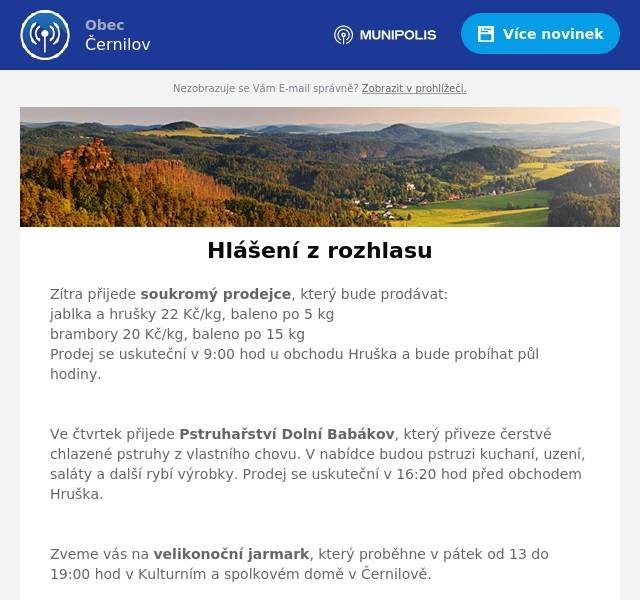 Zítra přijede soukromý prodejce, který bude prodávat: jablka a hrušky 22 Kč/kg, baleno po 5 kg brambory 20 Kč/kg, baleno po 15 kg Prodej se uskuteční v 9:00 hod u obchodu Hruška a bude probíhat půl hodiny.

Ve čtvrtek přijede Pstruhařství Dolní Babákov, který přiveze čerstvé chlazené pstruhy z vlastního chovu. V nabídce budou pstruzi kuchaní, uzení, saláty a další rybí výrobky. Prodej se uskuteční v 16:20 hod před obchodem Hruška.

Zveme vás na velikonoční jarmark, který proběhne v pátek od 13 do 19:00 hod v Kulturním a spolkovém domě v Černilově.

Sbor dobrovolných hasičů informuje, že v sobotu od 8:00 hod proběhne sběr železa. V hasičské zbrojnici bude po celý den služba, kterou můžete kontaktovat na tel.: 724 186 817.

TJ Sokol Bukovina vás srdečně zve na 4. Sokolský Bukovinský ples, který se uskuteční od 20:00 hod v sokolovně v Bukovině. Vstupné 200 Kč. Možnost zakoupení lístků u paní Svobodové, na tel.: 602 652 175

Zveme vás na divadelní komedii v podání divadelního souboru Klicpera z Chlumce nad Cidlinou „Ach, ti příbuzní“. Představení proběhne v neděli od 17:00 hodin v Sokolovně v Černilově. Vstupné činí 100 Kč pro dospělého; pro děti, studenty a seniory 50 Kč.