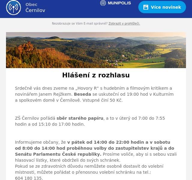 Srdečně vás dnes zveme na „Hovory R“ s hudebním a filmovým kritikem a novinářem Janem Rejžkem. Beseda se uskuteční od 19:00 hod v Kulturním a spolkovém domě v Černilově. Vstupné činí 50 Kč.

ZŠ Černilov pořádá sběr starého papíru, a to v úterý od 7:00 do 7:55 hodin a od 15:10 do 17:00 hodin.

Informujeme občany, že v pátek od 14:00 do 22:00 hodin a v sobotu od 8:00 do 14:00 hod proběhnou volby do zastupitelstev krajů a do Senátu Parlamentu České republiky. Prosíme voliče, aby si s sebou vzali hlasovací lístky, které obdrželi do svých schránek.  Pokud se ze zdravotních důvodu nemůžete osobně dostavit do volební místnosti, můžete pořádat o přenosnou volební schránku na tel.: 604 180 135.

Marius Pedersen provede v sobotu v naší obci mobilní svoz nebezpečného odpadu. Odpady nenechávejte na stanovišti bez dozoru a vyčkejte příjezdu. Odložené odpady nebudou odvezeny. Rozpis stanovišť naleznete na webu obce.

FK Černilov vás zve na fotbalové utkání. V sobotu ve 14:00 hod proběhne zápas starších žáků a Kostelec/Častolovice. V neděli od 16:30 hod zápas mužstva B a Stěžery B.

Lunapark Rochl vás srdečně zve na tradiční posvícení v Černilově, které proběhne od pátka do neděle u Sokolovny. V pátek od 16:00 hodin jsou dětské atrakce za poloviční ceny.
