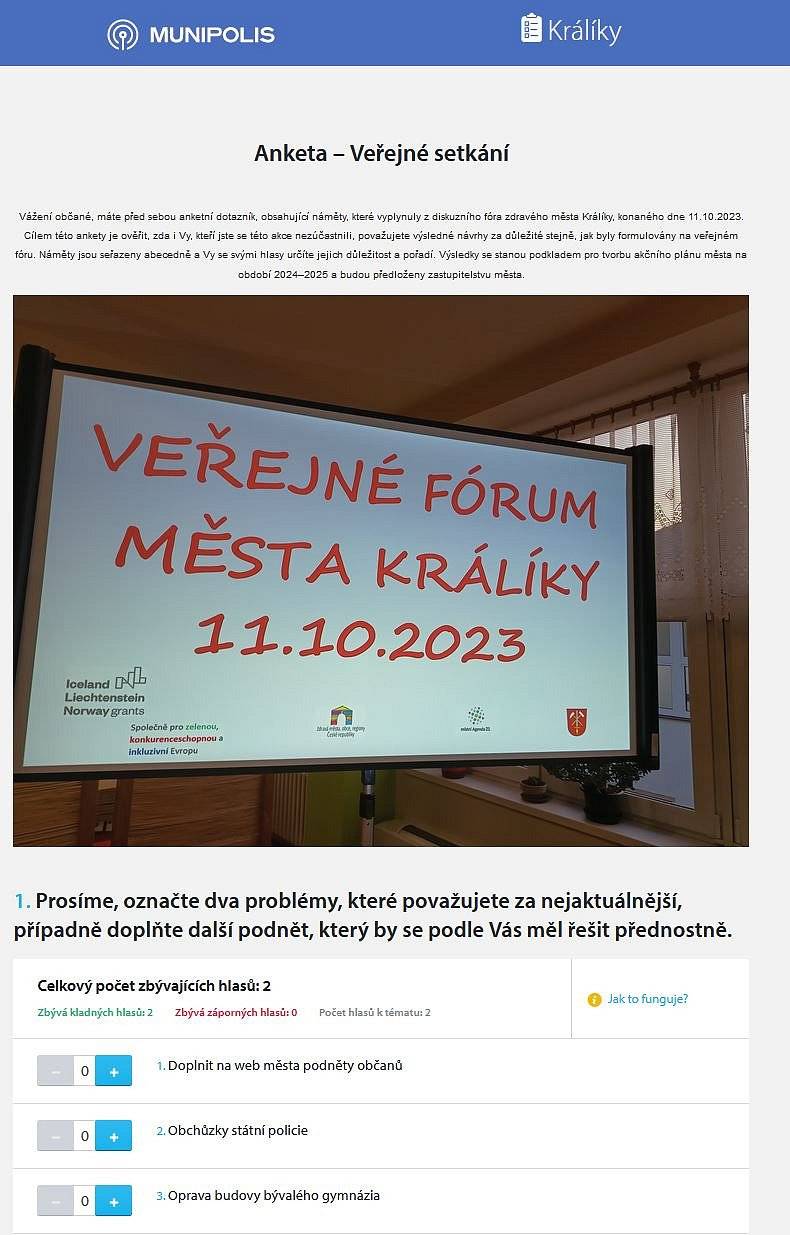 zasíláme Vám odkaz anketní dotazník s náměty,  obsahující náměty, které vyplynuly z diskuzního fóra zdravého města Králíky, konaného dne 11.10.2023. 

Cílem této ankety je ověřit, zda i Vy, kteří jste se této akce nezúčastnili, považujete výsledné návrhy za důležité stejně, jak byly formulovány na veřejném fóru. Náměty jsou seřazeny abecedně a Vy se svými hlasy určíte jejich důležitost a pořadí. 
Výsledky se stanou podkladem pro tvorbu akčního plánu města na období 2024–2025 a budou předloženy zastupitelstvu města.

odkaz na anketu: https://www.munipolis.cz/app/anketa/xMdsQQ4j