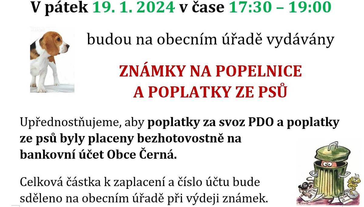 Prodej známek na popelnice a poplatek ze psů 2024                   V pátek 19. 1. 2024 v čase 17:30 – 19:00 se budou na obecním úřadě prodávat ZNÁMKY NA POPELNICE a platit POPLATKY ZE PSŮ.Upřednostňujeme, aby poplatky za svoz PDO a poplatky ze psů byly placeny bezhotovostně na bankovní účet Obce Černá. Celková částka k zaplacení a číslo účtu bude sděleno na obecním úřadě při výdeji známek.Výše poplatků zůstávají stejné i pro rok 2024:PDO:Dospělý 600,- KčDůchodce 500,- KčDítě do 3 let 300,- KčRekreační objekt 600,- KčPES: 100,-Kč (pokud je majitel důchodce tak 50,- Kč), každý další pes + 200,- Kč Příklad: 2 psi = 300,- Kč (důchodce 150,- Kč)
prodej-znamek-na-popelnice-2024.pdf