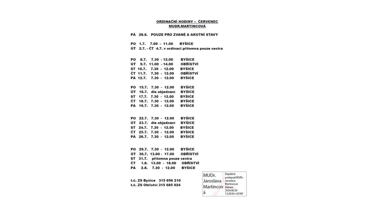 ORDINAČNÍ HODINY – ČERVENEC
MUDR.MARTINCOVÁ
PÁ 28.6. POUZE PRO ZVANÉ A AKUTNÍ STAVY
PO 1.7. 7.00 - 11.00 BYŠICE
ÚT 2.7. - ČT 4.7. v ordinaci přítomna pouze sestra
PO 8.7. 7.30 - 12.00 BYŠICE
ÚT 9.7. 11.00 - 14.00 OBŘÍSTVÍ
ST 10.7. 7.30 - 12.00 BYŠICE
ČT 11.7. 7.30 - 12.00 OBŘÍSTVÍ
PÁ 12.7. 7.30 - 12.00 BYŠICE
PO 15.7. 7.30 - 12.00 BYŠICE
ÚT 16.7. dle objednání BYŠICE
ST 17.7. 7.30 - 12.00 BYŠICE
ČT 18.7. 7.30 - 12.00 BYŠICE
PÁ 19.7. 7.30 - 12.00 BYŠICE
PO 22.7. 7.30 - 12.00 BYŠICE
ÚT 23.7. dle objednání BYŠICE
ST 24.7. 7.30 - 12.00 BYŠICE
ČT 25.7. 7.30 - 12.00 BYŠICE
PÁ 26.7. 7.30 - 12.00 BYŠICE
PO 29.7. 7.30 - 12.00 BYŠICE
ÚT 30.7. 13.00 - 17.00 OBŘÍSTVÍ
ST 31.7. přítomna pouze sestra
ČT 1.8. 13.00 - 18.00 OBŘÍSTVÍ
PÁ 2.8. 7.30 - 12.00 BYŠICE
t.č. ZS Byšice 315 696 210
t.č. ZS Obříství 315 685 024
