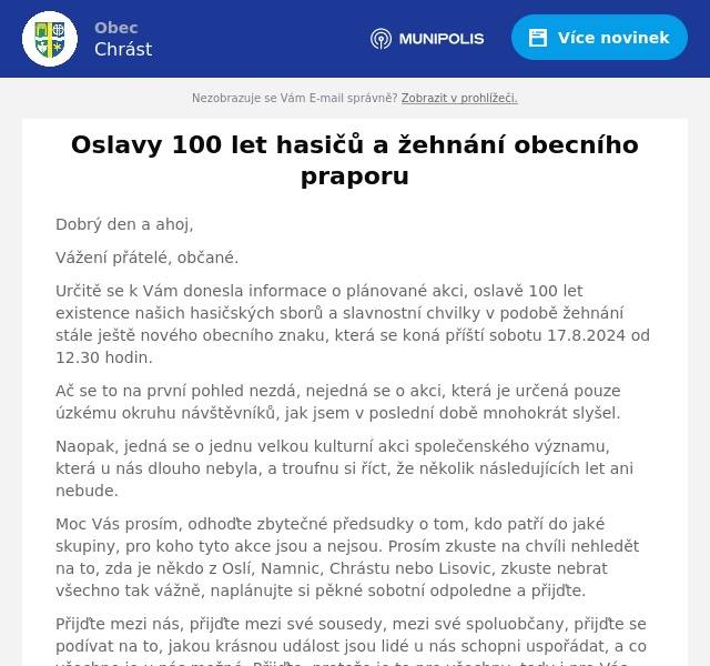 Dobrý den a ahoj,
Vážení přátelé, občané.
Určitě se k Vám donesla informace o plánované akci, oslavě 100 let existence našich hasičských sborů a slavnostní chvilky v podobě žehnání stále ještě nového obecního znaku, která se koná příští sobotu 17.8.2024 od 12.30 hodin.
Ač se to na první pohled nezdá, nejedná se o akci, která je určená pouze úzkému okruhu návštěvníků, jak jsem v poslední době mnohokrát slyšel.
Naopak, jedná se o jednu velkou kulturní akci společenského významu, která u nás dlouho nebyla, a troufnu si říct, že několik následujících let ani nebude.
Moc Vás prosím, odhoďte zbytečné předsudky o tom, kdo patří do jaké skupiny, pro koho tyto akce jsou a nejsou. Prosím zkuste na chvíli nehledět na to, zda je někdo z Oslí, Namnic, Chrástu nebo Lisovic, zkuste nebrat všechno tak vážně, naplánujte si pěkné sobotní odpoledne a přijďte.
Přijďte mezi nás, přijďte mezi své sousedy, mezi své spoluobčany, přijďte se podívat na to, jakou krásnou událost jsou lidé u nás schopni uspořádat, a co všechno je u nás možné. Přijďte, protože je to pro všechny, tedy i pro Vás.
Děkuji
S pozdravem
Jirka Ptáček, starosta obce.