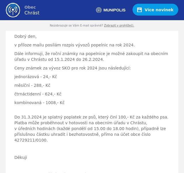 Dobrý den,
v příloze mailu posílám rozpis vývozů popelnic na rok 2024.
Dále informuji, že roční známky na popelnice je možné zakoupit na obecním úřadu v Chrástu od 15.1.2024 do 26.2.2024.
Ceny známek za vývoz SKO pro rok 2024 jsou následující:
jednorázová - 24,- Kč
měsíční - 288,- Kč
čtrnáctidenní - 624,- Kč
kombinovaná - 1008,- Kč
Do 31.3.2024 je splatný poplatek ze psů, který činí 100,- Kč za každého psa. Platba může proběhnout v hotovosti na obecním úřadu v Chrástu, v úředních hodinách (každé pondělí od 15.00 do 18.00 hodin), případně lze příslušnou částku uhradit i bezhotovostně, přímo na účet obce číslo 42729211/0100.

Děkuji

S pozdravem a přáním všeho dobrého,
Jirka P.