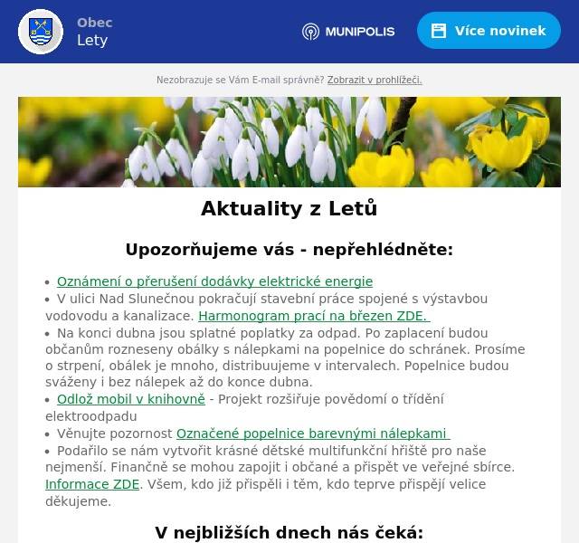 Upozorňujeme vás - nepřehlédněte:
Oznámení o přerušení dodávky elektrické energie V ulici Nad Slunečnou pokračují stavební práce spojené s výstavbou vodovodu a kanalizace. Harmonogram prací na březen ZDE.  Na konci dubna jsou splatné poplatky za odpad. Po zaplacení budou občanům rozneseny obálky s nálepkami na popelnice do schránek. Prosíme o strpení, obálek je mnoho, distribuujeme v intervalech. Popelnice budou sváženy i bez nálepek až do konce dubna. Odlož mobil v knihovně - Projekt rozšiřuje povědomí o třídění elektroodpadu Věnujte pozornost Označené popelnice barevnými nálepkami  Podařilo se nám vytvořit krásné dětské multifunkční hřiště pro naše nejmenší. Finančně se mohou zapojit i občané a přispět ve veřejné sbírce. Informace ZDE. Všem, kdo již přispěli i těm, kdo teprve přispějí velice děkujeme.
V nejbližších dnech nás čeká:
21. 3. DAKAR MOBILEM bez cenzury 4. 4. Poutní místa Česka s Michalem Bařinkou 6. 4. Ukliďme si Lety 6. 4. Očkování psů a koček
Úřední deska:
Zahájení územního řízení - stavba sítě elektronických komunikací Informace o oznámení záměru "Navýšení projektované kapacity kompostárny OSBET BIO s.r.o."
Informace z obce
Probíhající projekty Zápisy ze zastupitelstev obce