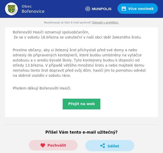 Bořenovští Hasiči oznamují spoluobčanům, že se v sobotu 16.března se uskuteční v naší obci sběr železného šrotu.
Prosíme občany, aby si železný šrot přichystali před své domy a nebo odnesly do připravených kontejnerů, které budou umístněny na vytáčce autobusu a v areálu bývalé školy. Tyto kontejnery budou k dispozici od středy 13.března. V případě většího množství šrotu a nebo majitelé domu nemohou tento šrot dopravit před svůj dům, hasiči jim to pomohou odnést na sběrné vozidlo v sobotu ráno.
Předem děkují Bořenovští Hasiči.