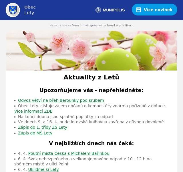Upozorňujeme vás - nepřehlédněte:
Odvoz větví na břeh Berounky pod srubem Obec Lety zjišťuje zájem občanů o kompostéry zdarma pořízené z dotace. Více informací ZDE Na konci dubna jsou splatné poplatky za odpad Ve dnech 9. a 16. 4. bude letovská knihovna zavřena z důvodu dovolené Zápis do 1. třídy ZŠ Lety Zápis do MŠ Lety
V nejbližších dnech nás čeká:
4. 4. Poutní místa Česka s Michalem Bařinkou 6. 4. Svoz nebezpečného a velkoobjemového odpadu: 10 - 12 h na sběrném místě v ulici Polní 6. 4. Ukliďme si Lety 6. 4. Očkování psů a koček 8. 4. Veřejné zasedání zastupitelstva obce 27. 4. Jarní garage sale
Úřední deska:
Usnesení - dražební vyhláška Shromáždění starostů obcí RDB - pozvánka Informace o dokumentaci vlivů záměru „II/116 Jinočany – Hlásná Třebaň, přeložka silnice“ na životní prostředí Pozvánka ke zkouškám znalosti hub
Informace z obce
Probíhající projekty Zápisy ze zastupitelstva obce