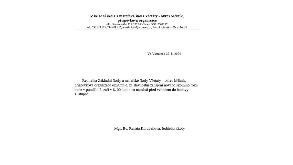 Základní škola a mateřská škola Všetaty - okres Mělník, příspěvková organizace
sídlo: Komenského 375, 277 16 Všetaty, IČO: 75033861
tel.: 736 629 481, 736 629 480, e-mail: info@zsvsetaty.cz, datová schránka - ID: yk8mi5d
 
 Ve Všetatech 27. 8. 2024
 
Ředitelka Základní školy a mateřské školy Všetaty – okres Mělník, příspěvková organizace oznamuje, že slavnostní zahájení nového školního roku bude v pondělí  2. září v 8. 00 hodin na náměstí před vchodem do budovy
1. stupně
Mgr. Bc. Renata Kurzveilová, ředitelka školy