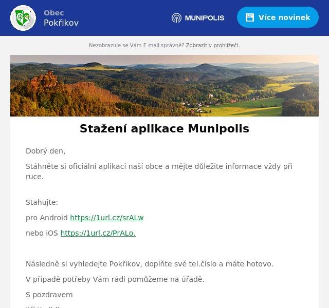 Dobrý den,
Stáhněte si oficiálni aplikaci naší obce a mějte důležite informace vždy při ruce.
Stahujte:
pro Android https://1url.cz/srALw
nebo iOS https://1url.cz/PrALo.

Následně si vyhledejte Pokřikov, doplňte své tel.číslo a máte hotovo.
V případě potřeby Vám rádi pomůžeme na úřadě.
S pozdravem
Jiří Kadidlo
