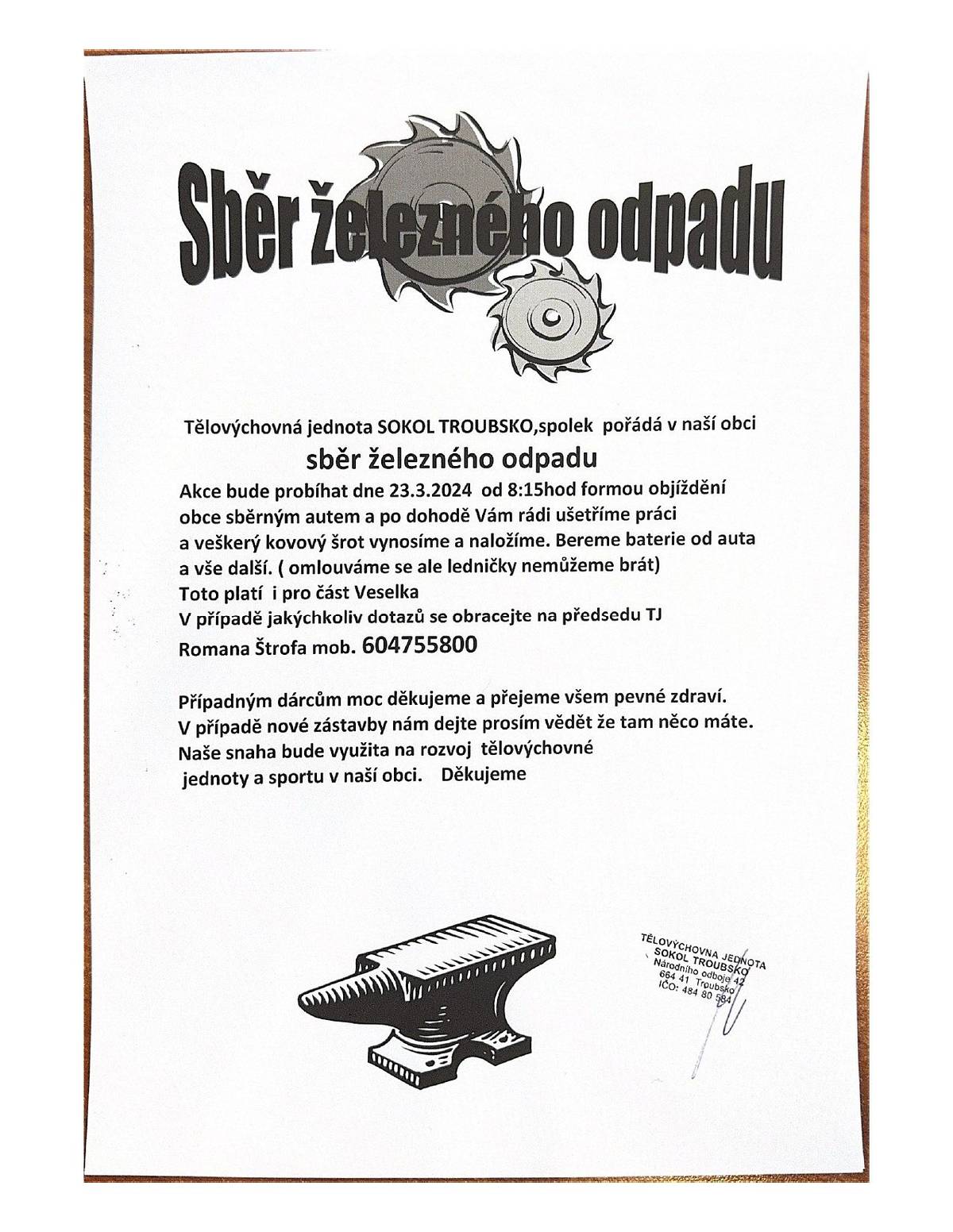 TJ Sokol Troubsko pořádá dne 23.03.2024 sběr železného odpadu od 08:15 hod. formou objíždění obce sběrným autem. Nemohou odvážet ledničky, myčky..apod. nebezpečný odpad. Auto objíždí i Veselku. Info na tel. 604 755 800 - v případě vynesení odpadu ze sklepa apod. Všem dárcům spolek děkuje a částka bude využita na rozvoj tělovýchovné jednoty a sportu v naší obci.