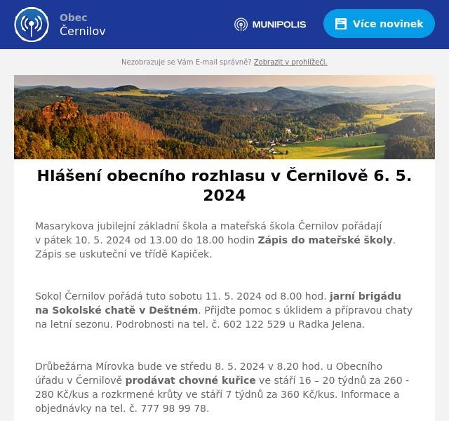 Masarykova jubilejní základní škola a mateřská škola Černilov pořádají v pátek 10. 5. 2024 od 13.00 do 18.00 hodin Zápis do mateřské školy. Zápis se uskuteční ve třídě Kapiček.

Sokol Černilov pořádá tuto sobotu 11. 5. 2024 od 8.00 hod. jarní brigádu na Sokolské chatě v Deštném. Přijďte pomoc s úklidem a přípravou chaty na letní sezonu. Podrobnosti na tel. č. 602 122 529 u Radka Jelena.

Drůbežárna Mírovka bude ve středu 8. 5. 2024 v 8.20 hod. u Obecního úřadu v Černilově prodávat chovné kuřice ve stáří 16 – 20 týdnů za 260 - 280 Kč/kus a rozkrmené krůty ve stáří 7 týdnů za 360 Kč/kus. Informace a objednávky na tel. č. 777 98 99 78.

Firma Svoboda Lučice bude v sobotu 11. května 2024 v 16.55 hod. v Černilově u obchodu Hruška prodávat nosné kuřice v barvě červené a černé ve stáří 20 týdnů za 275 Kč/kus. Možné objednání na tel. č. 569 489 358.