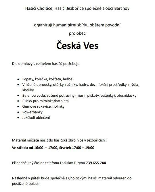 Hasiči Choltice, Hasiči Jezbořice společně s obcí Barchov organizují humanitární sbírku obětem povodní pro obec Česká Ves
Dle domluvy s velitelem hasičů potřebují: Lopaty, kolečka, košťata, hrábě ,Vlhčené ubrousky, utěrky, ručníky, hadry, dezinfekční prostředky, mýdla, kbelíky,Balenou vodu, sušené potraviny (musli, piškoty, sušenky), přesnídávky,Plínky pro miminka/batolata,Gumové rukavice, holínky ,Powerbanky,Jakékoli oblečení
Materiál můžete nosit do hasičské zbrojnice v Jezbořicích: Ve středu od 16:00 – 17:00, čtvrtek 17:00 – 19:00 Případně jiný čas na telefonu Ladislav Turyna 739 655 744
Následně v pátek bude společně s Choltickými hasiči materiál odvezen do postižené oblasti