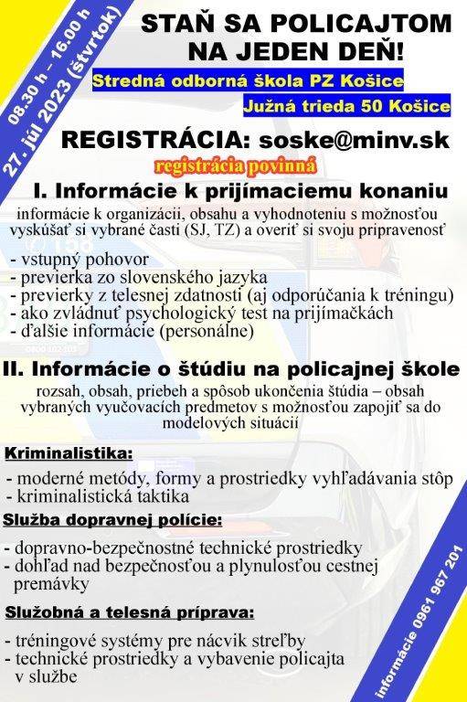 Náborová kampaň Policajného zboru ,,Staň sa policajtom“ Policajti Okresného riaditeľstva Policajného zboru v Košiciach - okolie sa zapojili do náborovej kampane Policajného zboru pod názvom ,,Staň sa policajtom na jeden deň“.Uvedená akcia sa má uskutočniť dňa 27. 07. 2023 v čase od 08.30 hod. do 16.00 hod. na Strednej odbornej škole Policajného zboru Slovenskej republiky, ul. Južná trieda 1583/50 v Košiciach. Bližšie informácie sú uvedené v príložených letákoch.
