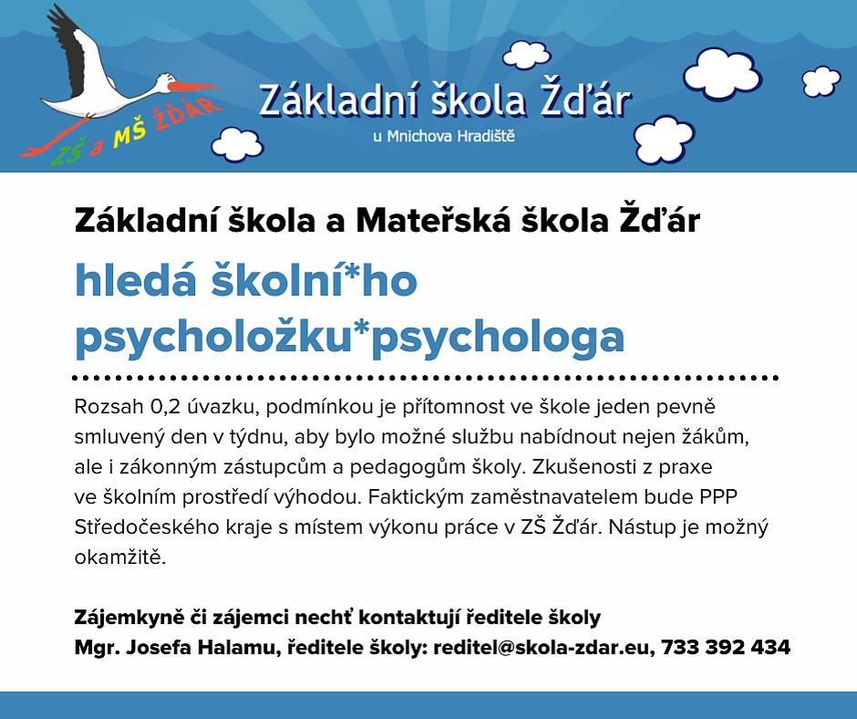 Základní škola a Mateřská škola Žďár hledá školní*ho psycholožku*psychologa na 0,2 úvazku s možností okamžitého nástupu. Podmínkou je přítomnost ve škole jeden pevně smluvený den v týdnu, aby bylo možné službu nabídnout nejen žákům, ale i zákonným zástupcům a pedagogům školy. Zkušenosti z praxe ve školním prostředí výhodou. Požadována je kvalifikace dle zákona č. 563/2004 Sb., zákon o pedagogických pracovnících, ve znění pozdějších předpisů.
Faktickým zaměstnavatelem bude PPP Středočeského kraje s místem výkonu práce v ZŠ Žďár (financováno z OP JAK).
Zájemkyně či zájemci nechť kontaktují ředitele školy Mgr. Josef Halamu, ředitele školy: reditel@skola-zdar.eu, 733 392 434.