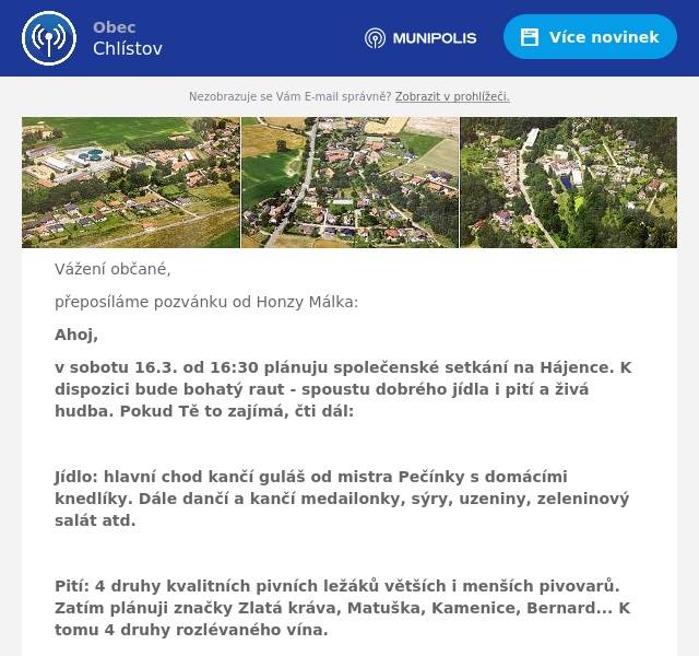 Vážení občané,
přeposíláme pozvánku od Honzy Málka:
Ahoj,
v sobotu 16.3. od 16:30 plánuju společenské setkání na Hájence. K dispozici bude bohatý raut - spoustu dobrého jídla i pití a živá hudba. Pokud Tě to zajímá, čti dál:

Jídlo: hlavní chod kančí guláš od mistra Pečínky s domácími knedlíky. Dále dančí a kančí medailonky, sýry, uzeniny, zeleninový salát atd.

Pití: 4 druhy kvalitních pivních ležáků větších i menších pivovarů. Zatím plánuji značky Zlatá kráva, Matuška, Kamenice, Bernard... K tomu 4 druhy rozlévaného vína.

Hudba: Skupina RESERVE, hrající převážně country, ale i spoustu další muziky.
http://www.reserve-country.cz/

Vstupné na osobu je 500 a v ceně je: veškeré jídlo, degustace vzorků všech druhů piv i vín, příspěvek na kapelu.

Počet míst omezen, nutná rezervace!
Rezervujte na tel. č. 731195381
Těším se na Vás!
Honza Málek