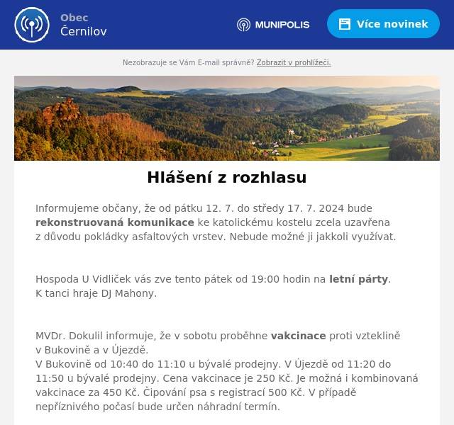 Informujeme občany, že od pátku 12. 7. do středy 17. 7. 2024 bude rekonstruovaná komunikace ke katolickému kostelu zcela uzavřena z důvodu pokládky asfaltových vrstev. Nebude možné ji jakkoli využívat.

Hospoda U Vidliček vás zve tento pátek od 19:00 hodin na letní párty. K tanci hraje DJ Mahony.

MVDr. Dokulil informuje, že v sobotu proběhne vakcinace proti vzteklině v Bukovině a v Újezdě. V Bukovině od 10:40 do 11:10 u bývalé prodejny. V Újezdě od 11:20 do 11:50 u bývalé prodejny. Cena vakcinace je 250 Kč. Je možná i kombinovaná vakcinace za 450 Kč. Čipování psa s registrací 500 Kč. V případě nepříznivého počasí bude určen náhradní termín.


Avízo chystané uzavírky komunikace v neděli 18. 8. 2024 od 6 do 16 hodin
V Hradci Králové se od pátku 16. srpna do neděle 18. srpna uskuteční závod IRONMAN 70.3. Tento triatlonový závod s širokým doprovodným programem přiláká sportovce z celého světa, kteří se utkají v plavaní, cyklistice a běhu. Pořádání akce takového rozsahu s sebou přináší i omezení.
Černilova se největší omezení v dopravě dotknou v neděli 18. srpna, kdy se bude konat hlavní závod. Kvůli výjezdu cyklistů bude od 6 do 16 hodin uzavřena kompletně doprava na silnici II/308 (Hradec Králové – Nové Město) a budou vyznačeny objízdné trasy.
Opatření jsou v zájmu bezpečnosti sportovců, fandících diváků, ale i kvůli zabezpečení plynulosti dopravy. Pořadatelé žádají veřejnost o pochopení nezbytnosti omezení nejen v den konání závodu. Některé ulice v Hradci Králové musí být kvůli blokovému čištění a uzavírce vyklizeny již od středy 14. srpna. Detailní specifikace budou pořadatelé komunikovat průběžně a ty nejaktuálnější informace budou zveřejňovány na stránkách ironmanczech.com.