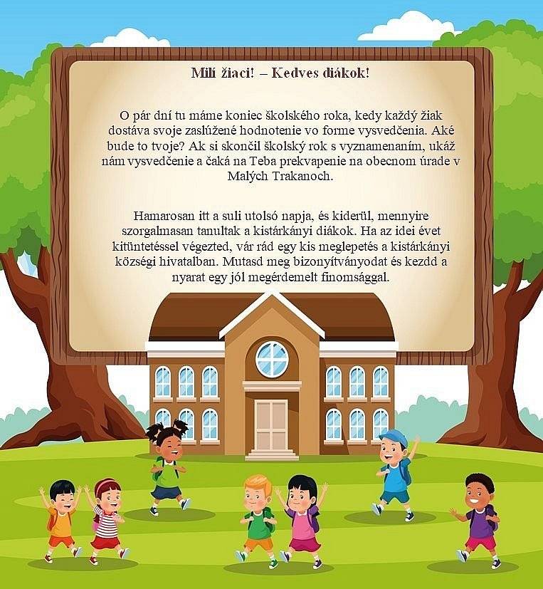 O pár dní tu máme koniec školského roka, kedy každý žiak dostáva svoje zaslúžené hodnotenie vo forme vysvedčenia. Aké bude to tvoje? Ak si skončil školský rok s vyznamenaním, ukáž nám vysvedčenie na obecnom úrade v Malých Trakanoch a čaká na Teba prekvapenie vo forme poukažky, ktorú môžete vymeniť za zmrzlinu, hamburger alebo pizzu v PIZZERII ÉDEN PARK.  


 
Hamarosan itt a suli utolsó napja és kiderül, mennyire szorgalmasan tanultak a kistárkányi diákok. Ha az idei évet kitüntetéssel végezted, vár rád egy kis meglepetés, vásárlási utalvány formájában, amelyet beválthatsz az ÉDEN PARK PIZZÉRIÁBAN / fagylalt, hambi vagy fincsi pizzára/.  Mutasd meg bizonyítványodat és kezd el a nyarat egy jól megérdemelt finomsággal.