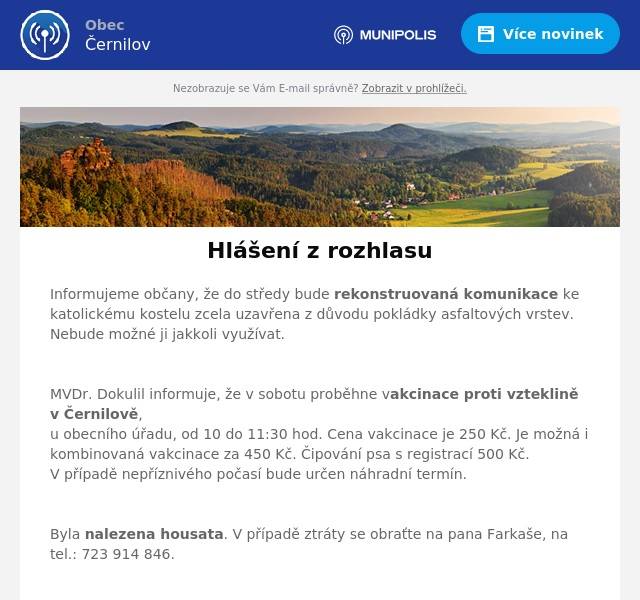 Informujeme občany, že do středy bude rekonstruovaná komunikace ke katolickému kostelu zcela uzavřena z důvodu pokládky asfaltových vrstev. Nebude možné ji jakkoli využívat.

MVDr. Dokulil informuje, že v sobotu proběhne vakcinace proti vzteklině v Černilově, u obecního úřadu, od 10 do 11:30 hod. Cena vakcinace je 250 Kč. Je možná i kombinovaná vakcinace za 450 Kč. Čipování psa s registrací 500 Kč. V případě nepříznivého počasí bude určen náhradní termín.

Byla nalezena housata. V případě ztráty se obraťte na pana Farkaše, na tel.: 723 914 846.


Avízo chystané uzavírky komunikace v neděli 18. 8. 2024 od 6 do 16 hodin
V Hradci Králové se od pátku 16. srpna do neděle 18. srpna uskuteční závod IRONMAN 70.3. Tento triatlonový závod s širokým doprovodným programem přiláká sportovce z celého světa, kteří se utkají v plavaní, cyklistice a běhu. Pořádání akce takového rozsahu s sebou přináší i omezení.
Černilova se největší omezení v dopravě dotknou v neděli 18. srpna, kdy se bude konat hlavní závod. Kvůli výjezdu cyklistů bude od 6 do 16 hodin uzavřena kompletně doprava na silnici II/308 (Hradec Králové – Nové Město) a budou vyznačeny objízdné trasy.
Opatření jsou v zájmu bezpečnosti sportovců, fandících diváků, ale i kvůli zabezpečení plynulosti dopravy. Pořadatelé žádají veřejnost o pochopení nezbytnosti omezení nejen v den konání závodu. Některé ulice v Hradci Králové musí být kvůli blokovému čištění a uzavírce vyklizeny již od středy 14. srpna. Detailní specifikace budou pořadatelé komunikovat průběžně a ty nejaktuálnější informace budou zveřejňovány na stránkách ironmanczech.com.