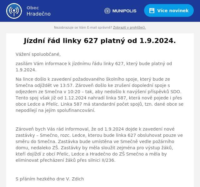 Vážení spoluobčané,
zasílám Vám informace k jízdnímu řádu linky 627, který bude platný od 1.9.2024.
Na lince došlo k zavedení požadovaného školního spoje, který bude ze Smečna odjíždět ve 13:57. Zároveň došlo ke zrušení dopolední spoje s odjezdem ze Smečna v 10:20 – tak, aby nedošlo k navýšení příspěvků SDO. Tento spoj však již od 1.12.2024 nahradí linka 587, která nově pojede i přes obce Ledce a Přelíc. Linka 587 má standardní počet spojů, tzn. dané obce se nepodílejí na jejím spolufinancování.

Zároveň bych Vás rád informoval, že od 1.9.2024 dojde k zavedení nové zastávky – Smečno, rozc. Ledce, kterou bude linka 627 obsluhovat pouze ve směru do Smečna. Zastávka bude umístěna ve Smečně vedle požárního domu, nedaleko ZŠ. Zastávky by měla sloužit zejména pro výstup žáků, kteří dojíždí z obcí Přelíc, Ledce a Hradečno do ZŠ Smečno a měla by eliminovat přecházení žáků přes silnici II/236.

S přáním hezkého dne V. Zdich