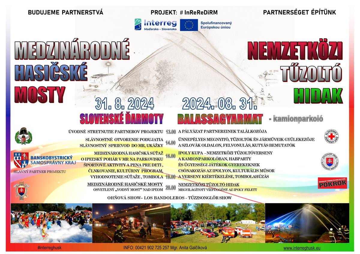 Dňa 31.8.2024 sa v Slovenských Ďarmotách / Balážskych Ďarmotách uskutoční podujatie Medzinárodné hasičské mosty od 13.00 hod.
SLÁVNOSTNÝ SPRIEVOD DO MR, UKÁŽKY
MEDZINÁRODNÁ HASIČSKÁ SÚŤAŽ O IPEĽSKÝ POHÁR V MR NA PARKOVISKU
ŠPORTOVÉ AKTIVITY A PENA PRE DETI, ČLNKOVANIE, KULTÚRNY PROGRAM,VYHODNOTENIE SÚŤAŽE , TOMBOLA
MEDZINÁRODNÉ HASIČSKÉ MOSTY - OSVETLENÝ „VODNÝ MOST“ NAD IPĽOM
OHŇOVÁ SHOW– LOS BANDOLEROS