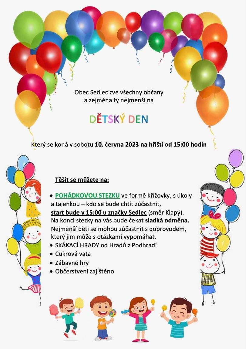 Dětský den 2023 --
Který se koná v sobotu 10. června 2023 na hřišti od 15:00 hodin
Těšit se můžete na: 
• POHÁDKOVOU STEZKU ve formě křížovky
s úkoly a tajenkou — kdo se bude chtít zúčastnit, start bude v 15:00 u značky Sedlec (směr Klapý). Na konci stezky na vás bude čekat sladká odměna. Nejmenší děti se mohou zúčastnit s doprovodem, který jim může s otázkami vypomáhat.
• SKÁKACÍ HRADY od Hradů z Podhradí
• Cukrová vata • Zábavné hry
• Občerstvení zajištěno