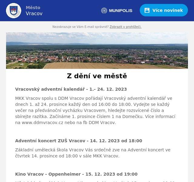 Vracovský adventní kalendář - 1.- 24. 12. 2023
MKK Vracov spolu s DDM Vracov pořádají Vracovský adventní kalendář ve dnech 1. až 24. prosince každý den od 16:00 do 18:00. Vydejte se každý večer na předvánoční vycházku Vracovem, hledejte rozsvícené číslo a sbírejte razítka. Začínáme 1. prosince číslem 1 na Domečku. Více informací na www.ddmvracov.cz nebo na fb DDM Vracov.

Adventní koncert ZUŠ Vracov - 14. 12. 2023 od 18:00
Základní umělecká škola Vracov Vás srdečně zve na Adventní koncert ve čtvrtek 14. prosince od 18:00 v sále MKK Vracov.

Kino Vracov - Oppenheimer - 15. 12. 2023 od 19:00
Městský kulturní klub Vracov Vás zve do kina. V pátek 15. prosince v 19:00 promítáme v kinosále kulturního domu historické životopisné drama Oppenheimer. Film je nepřístupný mládeži do 15 let. Vstupné je 120,- Kč. Občerstvení zajištěno.
V době, kdy Druhá světová válka ještě vypadala nerozhodně, probíhal na dálku dramatický souboj mezi Spojenými státy a Německem o to, komu se dřív podaří zkonstruovat atomovou bombu a získat nad nepřítelem rozhodující převahu. V Americe se rajný výzkum skrýval pod označením Projekt Manhattan a jedním z jeho klíčových aktérů byl astrofyzik Robert Oppenheimer. Pod obrovským časovým tlakem se s týmem dalších vědců pokoušel sestrojit vynález, který má potenciál zničit celý svět, ale bez jehož včasného dokončení se tentýž svět nepodaří zachránit…
Hrají: Cillian Murphy, Matt Damon, Robert Downey Jr., Emily Blunt, Florence Pugh, Josh Hartnett, Casey Affleck, Rami Malek, KennethBranagh, Tom Conti, Benny Safdie,…

Kino Vracov - Mikulášovy patálie: Jak to celé začalo - 18. 12. 2023 od 17:00
Městský kulturní klub Vracov Vás zve do kina. V pondělí 18. prosince v 17:00 promítáme v kinosále kulturního domu animovaný film pro celou rodinu „Mikulášovy patálie: Jak to celé začalo“. Film je mládeži přístupný. Vstupné je 90,- Kč. Občerstvení zajištěno.
Patálie malého Mikuláše, od rvaček na školním dvoře až po dobrodružství na letním táboře, si v průběhu let zamilovaly více než čtyři generace dětí i dospělých po celém světě. Oblíbená postavička nyní poprvé ožívá v původní ilustraci Sempého v animovaném filmu pro celou rodinu. Vzniká tak svěží a zábavný snímek, citlivě kombinující příhody rozpustilého školáka s osudy jeho dvou tvůrců, spisovatele Reného Goscinnyho a ilustrátora Jeana-Jacquese Sempého, kterým v českém znění propůjčili hlasy Ondřej G. Brzobohatý a Ondřej Brousek.

Vánoční koncert souboru Marýnka - 22. 12. 2023 od 16:00
Folklorní soubor Marýnka Vracov Vás srdečně zve na vánoční koncert „Poslyšte křesťané“ v pátek 22. prosince v 16 hodin v kostele sv. Vavřince. Pastorely, lidové chorály a kolední zpěvy předvedou mužský a dívčí sbor, sólisté a muzika s primášem Jarkem Vlasákem. Řídí Pavel Petržela.

Zpívání u vánočního stromu - 23. 12. 2023 od 17:00
Město Vracov Vás zve na „Zpívání u vánočního stromu“ v sobotu 23. prosince od 17:00 na náměstí. Přijďte se vánočně naladit a zazpívat si koledy. Letos se žáky ZUŠ Vracov.