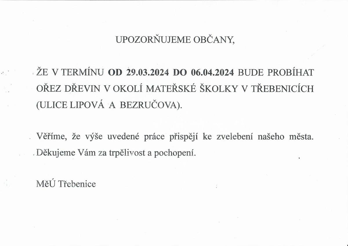UPOZORŇUJEME OBČANY,
ŽE V TERMÍNU OD 29.03.2024 DO 06.04.2024 BUDE PROBÍHAT OŘEZ DŘEVIN V OKOLÍ MATEŘSKÉ ŠKOLKY V TŘEBENICÍCH (ULICE LIPOVÁ A BEZRUČOVA).
Věříme, že výše uvedené práce přispějí ke zvelebení našeho města. Děkujeme Vám za trpělivost a pochopení.
MěÚ Třebenice
