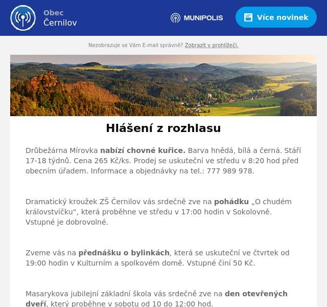 Drůbežárna Mírovka nabízí chovné kuřice. Barva hnědá, bílá a černá. Stáří 17-18 týdnů. Cena 265 Kč/ks. Prodej se uskuteční ve středu v 8:20 hod před obecním úřadem. Informace a objednávky na tel.: 777 989 978.

Dramatický kroužek ZŠ Černilov vás srdečně zve na pohádku „O chudém královstvíčku“, která proběhne ve středu v 17:00 hodin v Sokolovně. Vstupné je dobrovolné.

Zveme vás na přednášku o bylinkách, která se uskuteční ve čtvrtek od 19:00 hodin v Kulturním a spolkovém domě. Vstupné činí 50 Kč.

Masarykova jubilejní základní škola vás srdečně zve na den otevřených dveří, který proběhne v sobotu od 10 do 12:00 hod.

Klub maminek Dvoreček pořádá karneval, který proběhne v neděli od 15:00 hodin v Sokolovně. Občerstvení zajištěno. Vstupné 50 Kč za rodinu.

Zveme vás na recitál Vladimíra Javorského, který proběhne v neděli od 17:00 hodin v Kulturním a spolkovém domě v Černilově. Přeprodej vstupenek je v místní knihovně v Černilově. Vstupné činí 200 Kč. Děti, studenti a senioři za 100 Kč.

Obec Černilov shání zahradníka/zahradnici na péči a údržbu trvalkových záhonů a veřejné zeleně. Spolupráce s obecní zahradní architektkou. Nástup ihned. Možnost dlouhodobé brigády na DPP nebo na živnost. Kontakt: Petra Kubařová (kubarova@cernilov.cz, tel. 775 202 381).

Masarykova jubilejní základní a mateřská škola Černilov přijme do pracovního poměru na dobu neurčitou kuchaře či kuchařku. Nutná praxe v oboru. Bližší informace na tel.: 495 431 478.
