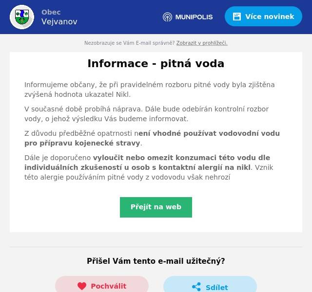 Informujeme občany, že při pravidelném rozboru pitné vody byla zjištěna zvýšená hodnota ukazatel Nikl.
V současné době probíhá náprava. Dále bude odebírán kontrolní rozbor vody, o jehož výsledku Vás budeme informovat.
Z důvodu předběžné opatrnosti není vhodné používat vodovodní vodu pro přípravu kojenecké stravy.
Dále je doporučeno vyloučit nebo omezit konzumaci této vodu dle individuálních zkušeností u osob s kontaktní alergií na nikl. Vznik této alergie používáním pitné vody z vodovodu však nehrozí