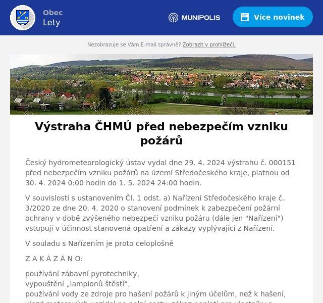 Český hydrometeorologický ústav vydal dne 29. 4. 2024 výstrahu č. 000151 před nebezpečím vzniku požárů na území Středočeského kraje, platnou od 30. 4. 2024 0:00 hodin do 1. 5. 2024 24:00 hodin.
V souvislosti s ustanovením Čl. 1 odst. a) Nařízení Středočeského kraje č. 3/2020 ze dne 20. 4. 2020 o stanovení podmínek k zabezpečení požární ochrany v době zvýšeného nebezpečí vzniku požáru (dále jen "Nařízení") vstupují v účinnost stanovená opatření a zákazy vyplývající z Nařízení.
V souladu s Nařízením je proto celoplošně
Z A K Á Z Á N O:
používání zábavní pyrotechniky,vypouštění „lampionů štěstí“,používání vody ze zdroje pro hašení požárů k jiným účelům, než k hašení,vjezd motorových vozidel na polní cesty; zákaz neplatí pro vlastníky a uživatele zemědělských pozemků při jejich obhospodařování,vjezd motorových vozidel na lesní cesty; zákaz neplatí pro vlastníky a uživatele lesních pozemků při jejich obhospodařování a v souvislosti s péčí o zvěř,zastavení motorových vozidel na místech, kde by se spodní část vozidla mohla dostat do styku s lehce vznětlivými materiály, např. suchou trávou, slámou, strništěm, podrostem, listím, rozlitým palivem apod.mimo uvedená opatření je dále v následujících místech:
lesní porost a jeho okolí do vzdálenosti minimálně 50 m,souvislý rostlinný porost umožňující další šíření požáru,zemědělské obdělávané plochy, na nichž jsou pěstovány kultury, které jsou ve stavu možného vznícení, zejména dozrávající obiloviny, a jejich okolí do vzdálenosti 100 m,stohy sena a slámy a jejich okolí do vzdálenosti 100 mZ A K Á Z Á N O:
rozdělávání nebo udržování otevřeného ohně (např. pálení klestu a kůry, spalování hořlavých látek na volném prostranství),kouření (s výjimkou elektronických cigaret),jízda parní lokomotivy,povolování výjimek vlastníky lesů z ustanovení lesního zákona.Porušení povinností stanovených tímto nařízením lze postihnout jako přestupek podle zvláštních právních předpisů!
