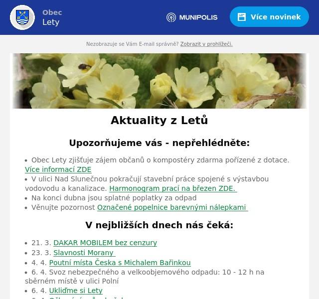 Upozorňujeme vás - nepřehlédněte:
Obec Lety zjišťuje zájem občanů o kompostéry zdarma pořízené z dotace. Více informací ZDE V ulici Nad Slunečnou pokračují stavební práce spojené s výstavbou vodovodu a kanalizace. Harmonogram prací na březen ZDE.  Na konci dubna jsou splatné poplatky za odpad Věnujte pozornost Označené popelnice barevnými nálepkami
V nejbližších dnech nás čeká:
21. 3. DAKAR MOBILEM bez cenzury 23. 3. Slavnosti Morany  4. 4. Poutní místa Česka s Michalem Bařinkou 6. 4. Svoz nebezpečného a velkoobjemového odpadu: 10 - 12 h na sběrném místě v ulici Polní 6. 4. Ukliďme si Lety 6. 4. Očkování psů a koček
Úřední deska:
Shromáždění starostů obcí RDB - pozvánka Informace o dokumentaci vlivů záměru „II/116 Jinočany – Hlásná Třebaň, přeložka silnice“ na životní prostředí Pozvánka - členská schůze DSO Poberounské odpady Pozvánka ke zkouškám znalosti hub
Informace z obce
Probíhající projekty Zápisy ze zastupitelstva obce