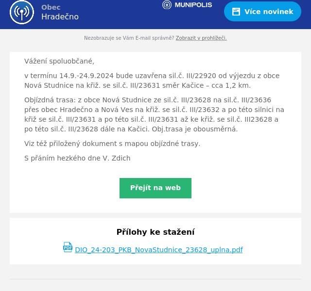 Vážení spoluobčané,
v termínu 14.9.-24.9.2024 bude uzavřena sil.č. III/22920 od výjezdu z obce Nová Studnice na křiž. se sil.č. III/23631 směr Kačice – cca 1,2 km.
Objízdná trasa: z obce Nová Studnice ze sil.č. III/23628 na sil.č. III/23636 přes obec Hradečno a Nová Ves na křiž. se sil.č. III/23632 a po této silnici na křiž se sil.č. III/23631 a po této sil.č. III/23631 až ke křiž. se sil.č. III23628 a po této sil.č. III/23628 dále na Kačici. Obj.trasa je obousměrná.
Viz též přiložený dokument s mapou objízdné trasy.
S přáním hezkého dne V. Zdich