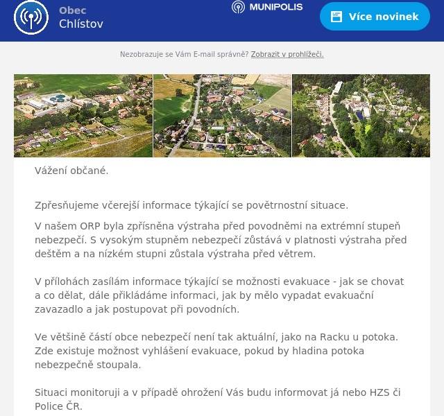 Vážení občané.
Zpřesňujeme včerejší informace týkající se povětrnostní situace.
V našem ORP byla zpřísněna výstraha před povodněmi na extrémní stupeň nebezpečí. S vysokým stupněm nebezpečí zůstává v platnosti výstraha před deštěm a na nízkém stupni zůstala výstraha před větrem.  V přílohách zasílám informace týkající se možnosti evakuace - jak se chovat a co dělat, dále přikládáme informaci, jak by mělo vypadat evakuační zavazadlo a jak postupovat při povodních.  Ve většině částí obce nebezpečí není tak aktuální, jako na Racku u potoka. Zde existuje možnost vyhlášení evakuace, pokud by hladina potoka nebezpečně stoupala.  Situaci monitoruji a v případě ohrožení Vás budu informovat já nebo HZS či Police ČR.   Držme se. B.Rataj, starosta