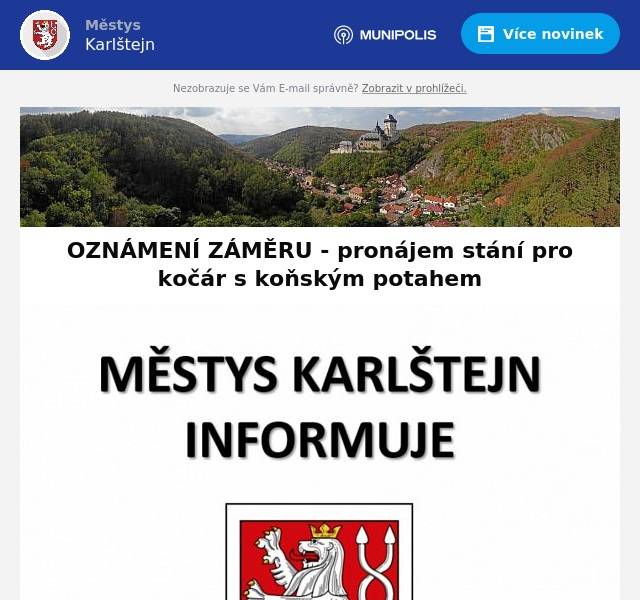 Městys Karlštejn
IČO: 00233374
Karlštejn 185, 267 18 Karlštejn

OZNÁMENÍ ZÁMĚRU
Podle ustanovení § 39 odst. 1 zák. č. 128/2000 Sb., o obcích (obecní zřízení), ve znění pozdějších předpisů, zveřejňuje městys Karlštejn záměr
pronajmout
část pozemku parc. č. 392/3 v k.ú. Budňany (LV č. 10001), na níž je vymezeno stanoviště kočárů s koňským potahem, a to za účelem jeho využití pro parkování maximálně 2 (dvou) kočárů s koňským potahem (maximálně 12+1 osoba). Požadované minimální roční nájemné činí 130.000,- Kč (sto třicet tisíc korun českých) za stání pro jeden kočár s koňským potahem, zájemce o pronájem nesmí být v prodlení s úhradou jakéhokoli peněžitého závazku vůči městysi Karlštejn
Nabídky s výší nájmu zasílejte v uzavřené obálce s nápisem „Pronájem stanoviště kočárů“ na adresu Městys Karlštejn, Karlštejn 185, 267 18, nebo osobně do podatelny městyse v úředních hodinách, do 8.3.2024 do 12.00 hod
Zastupitelstvo městyse Karlštejn si vyhrazuje právo stanovení jakýchkoli dalších podmínek pronájmu i případného zrušení záměru.
Informace podá:
Josef Čvančara, starosta
Tel.: 724 181 494, e-mail: starosta@obeckarlstejn.cz