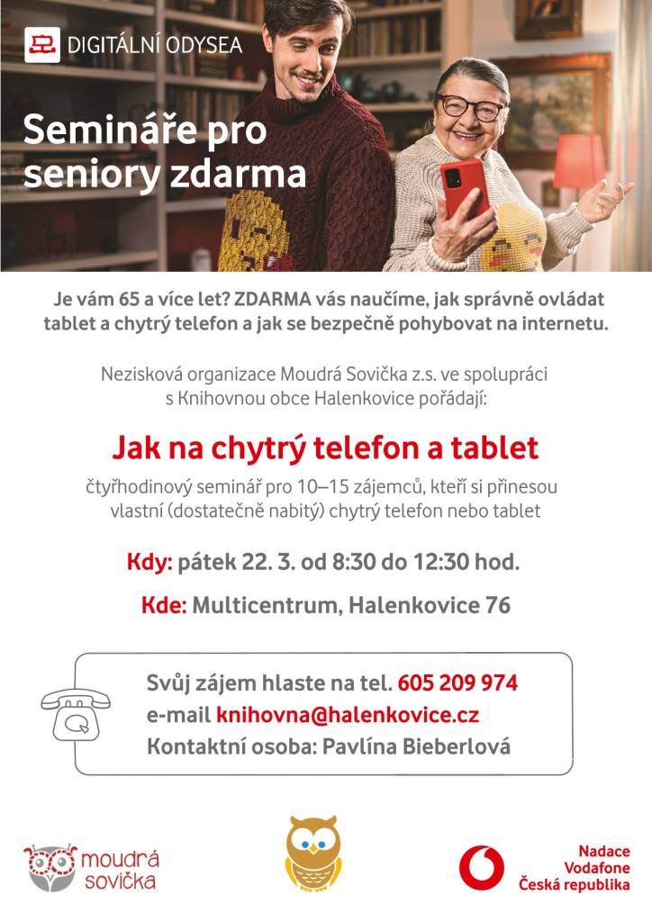 HLASTE SE, ÚČAST ZDARMA! 



Je vám 65 a více let? ZDARMA vás naučíme, jak správně ovládat tablet nebo chytrý telefon a jak se bezpečně pohybovat na internetu.



Kde: Místní knihovna Halenkovice, Halenkovice 76

Kdy: pátek 22. 3. 2024 od 8:30 do 12:30 hod.



Nezisková organizace Moudrá Sovička z.s. ve spolupráci s Místní knihovnou obce Halenkovice pořádají:

SEMINÁŘ JAK NA CHYTRÝ TELEFON A TABLET PRO NOVÉ ZÁJEMCE



Přihlašování osobně v knihovně u Pavlíny Bieberlové nebo na tel.: +420 605 209 974 a na e-mailu: knihovna@halenkovice.cz